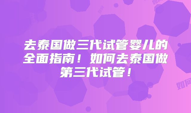 去泰国做三代试管婴儿的全面指南！如何去泰国做第三代试管！