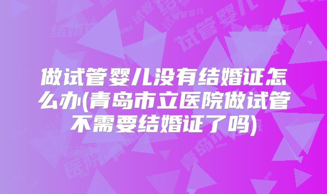 做试管婴儿没有结婚证怎么办(青岛市立医院做试管不需要结婚证了吗)