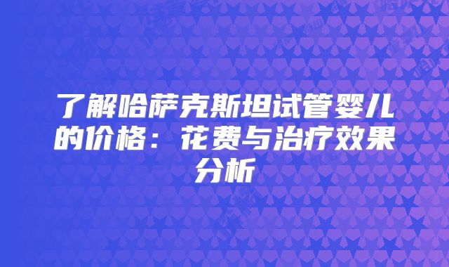 了解哈萨克斯坦试管婴儿的价格：花费与治疗效果分析