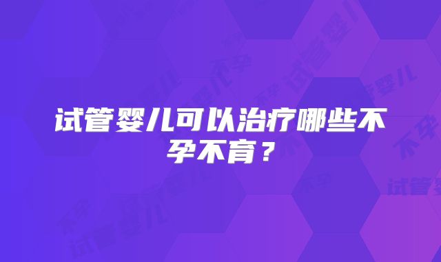 试管婴儿可以治疗哪些不孕不育？