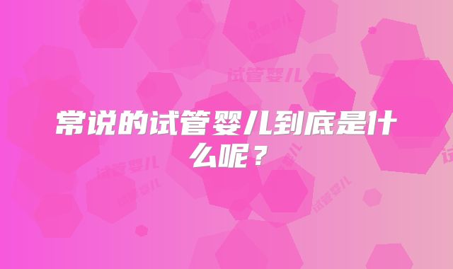 常说的试管婴儿到底是什么呢？