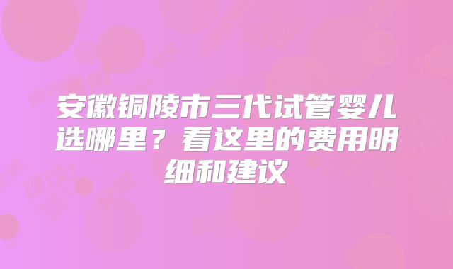 安徽铜陵市三代试管婴儿选哪里？看这里的费用明细和建议