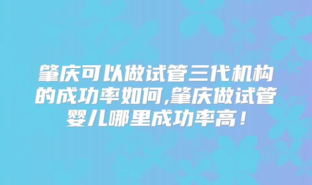 肇庆可以做试管三代机构的成功率如何,肇庆做试管婴儿哪里成功率高！