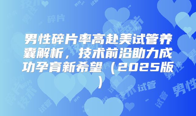 男性碎片率高赴美试管养囊解析，技术前沿助力成功孕育新希望（2025版）