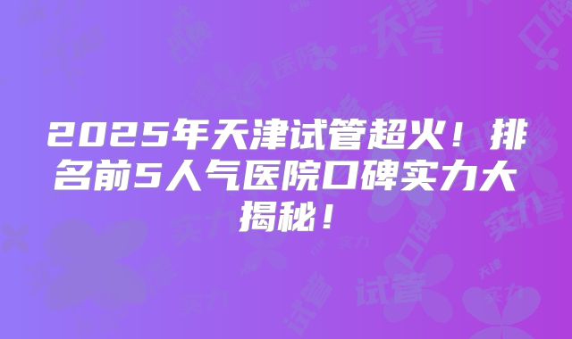 2025年天津试管超火！排名前5人气医院口碑实力大揭秘！
