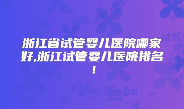 浙江省试管婴儿医院哪家好,浙江试管婴儿医院排名！