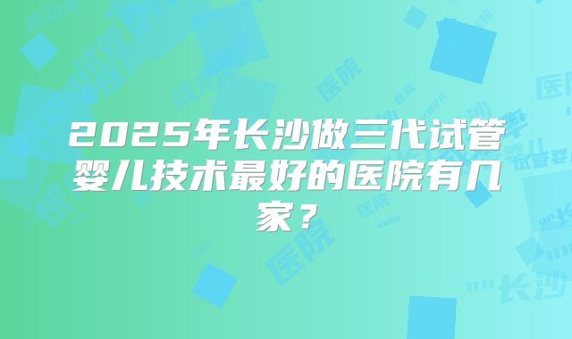2025年长沙做三代试管婴儿技术最好的医院有几家?