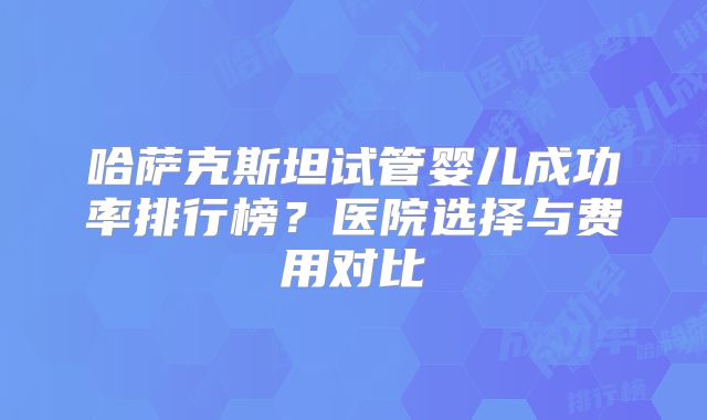哈萨克斯坦试管婴儿成功率排行榜?医院选择与费用对比