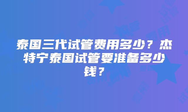 泰国三代试管费用多少？杰特宁泰国试管要准备多少钱？