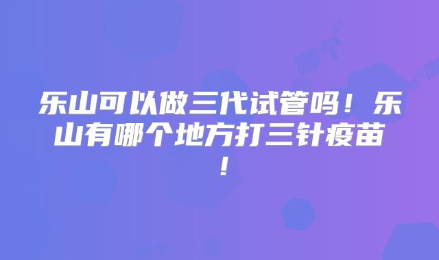 乐山可以做三代试管吗！乐山有哪个地方打三针疫苗！