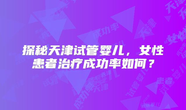 探秘天津试管婴儿，女性患者治疗成功率如何？