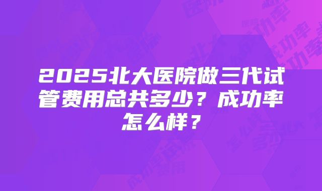2025北大医院做三代试管费用总共多少？成功率怎么样？