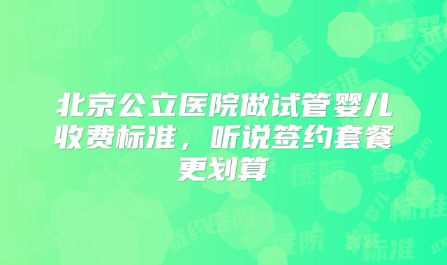 北京公立医院做试管婴儿收费标准,听说签约套餐更划算