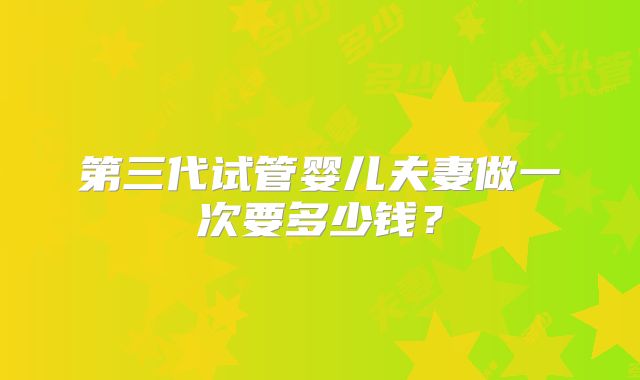 第三代试管婴儿夫妻做一次要多少钱?