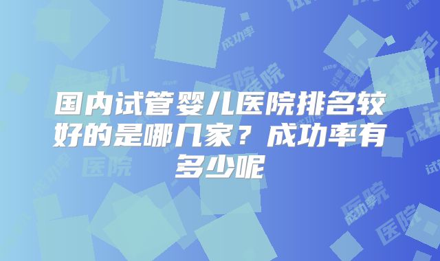 国内试管婴儿医院排名较好的是哪几家？成功率有多少呢