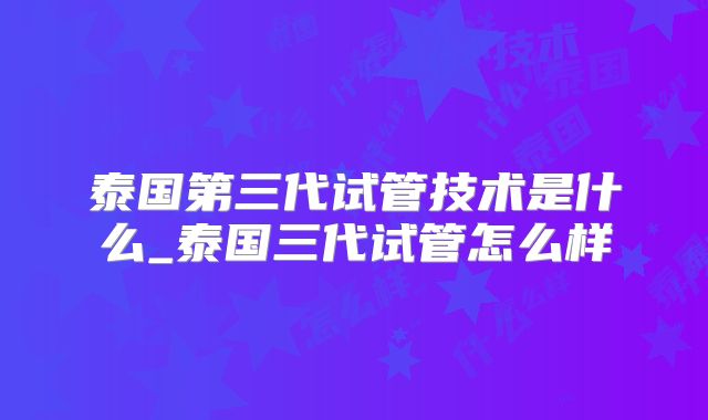 泰国第三代试管技术是什么_泰国三代试管怎么样