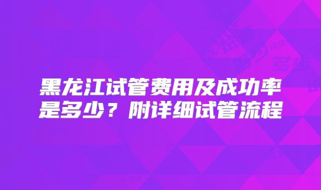 黑龙江试管费用及成功率是多少?附详细试管流程