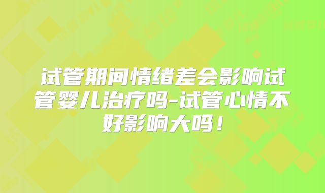 试管期间情绪差会影响试管婴儿治疗吗-试管心情不好影响大吗！
