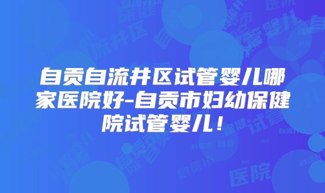 自贡自流井区试管婴儿哪家医院好-自贡市妇幼保健院试管婴儿！