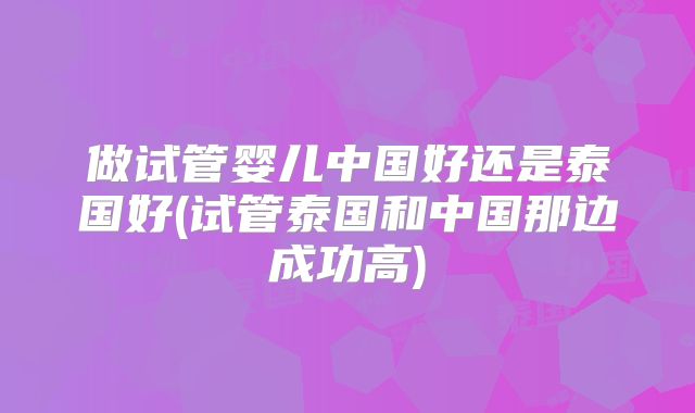 做试管婴儿中国好还是泰国好(试管泰国和中国那边成功高)