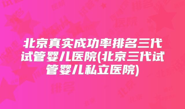北京真实成功率排名三代试管婴儿医院(北京三代试管婴儿私立医院)