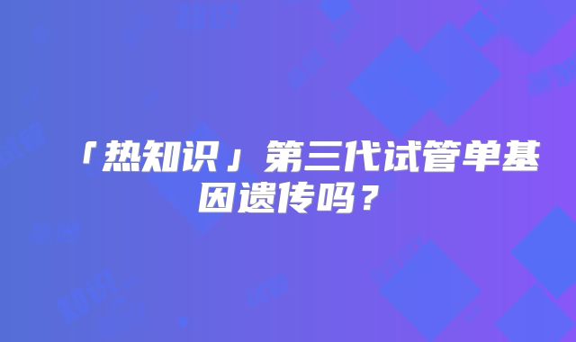 「热知识」第三代试管单基因遗传吗？