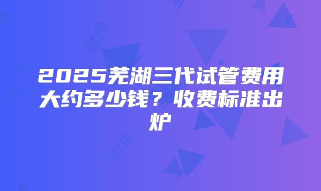 2025芜湖三代试管费用大约多少钱？收费标准出炉