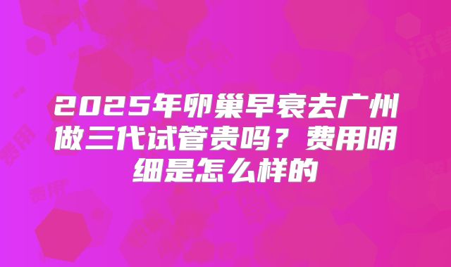 2025年卵巢早衰去广州做三代试管贵吗?费用明细是怎么样的
