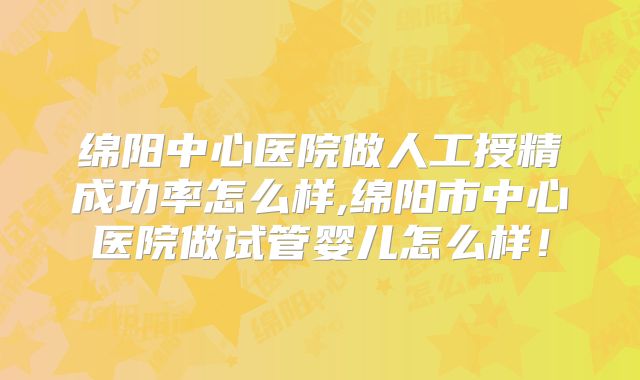 绵阳中心医院做人工授精成功率怎么样,绵阳市中心医院做试管婴儿怎么样！