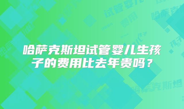 哈萨克斯坦试管婴儿生孩子的费用比去年贵吗？