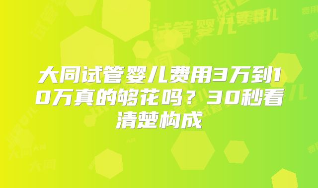 大同试管婴儿费用3万到10万真的够花吗？30秒看清楚构成