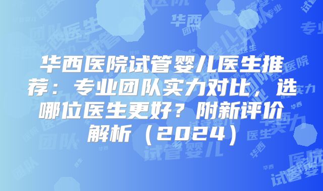 华西医院试管婴儿医生推荐:专业团队实力对比,选哪位医生更好?附新评价解析(2024)