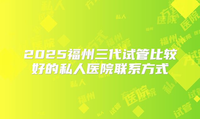 2025福州三代试管比较好的私人医院联系方式