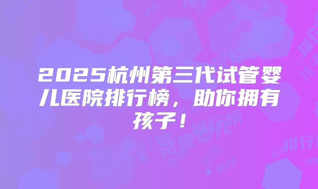 2025杭州第三代试管婴儿医院排行榜,助你拥有孩子!