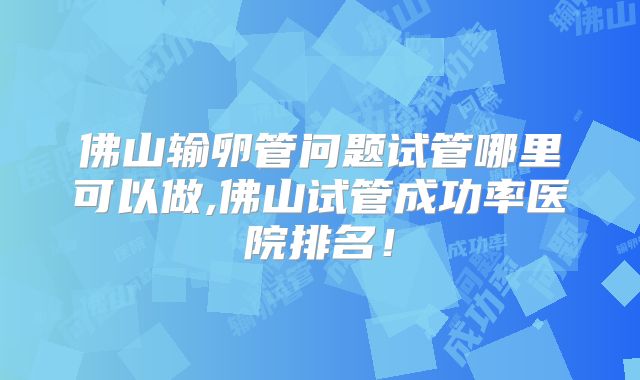 佛山输卵管问题试管哪里可以做,佛山试管成功率医院排名！