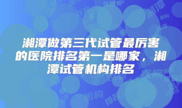 湘潭做第三代试管最厉害的医院排名第一是哪家，湘潭试管机构排名