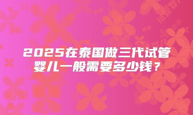 2025在泰国做三代试管婴儿一般需要多少钱？