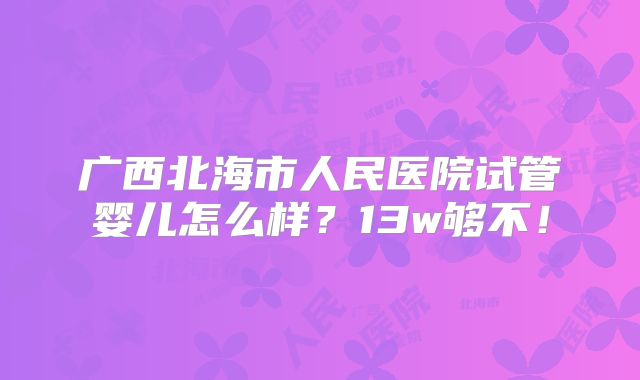 广西北海市人民医院试管婴儿怎么样？13w够不！