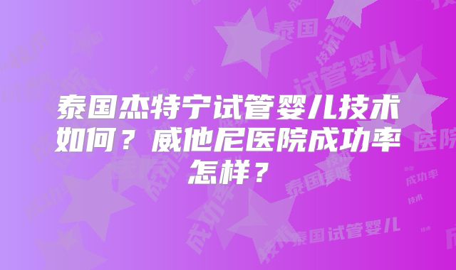 泰国杰特宁试管婴儿技术如何？威他尼医院成功率怎样？