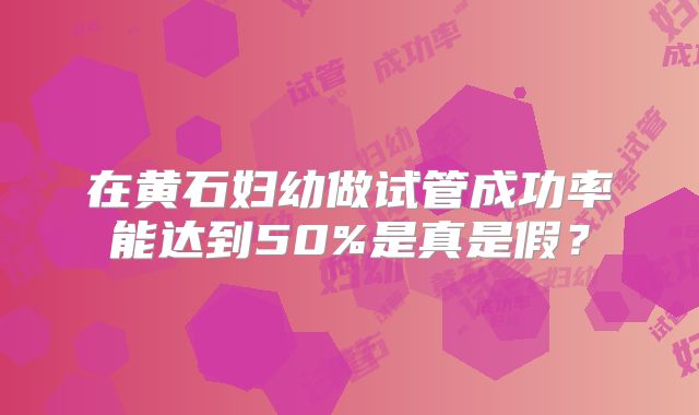 在黄石妇幼做试管成功率能达到50%是真是假？
