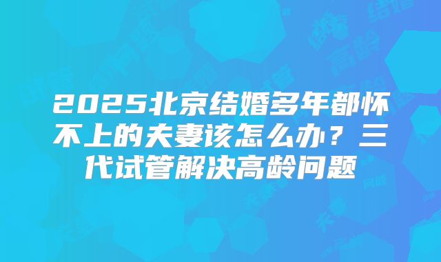 2025北京结婚多年都怀不上的夫妻该怎么办？三代试管解决高龄问题