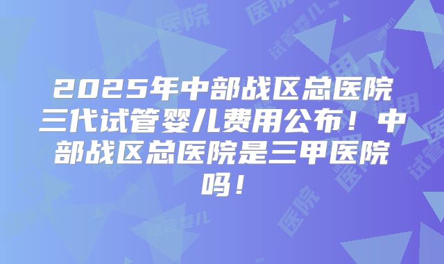 2025年中部战区总医院三代试管婴儿费用公布！中部战区总医院是三甲医院吗！
