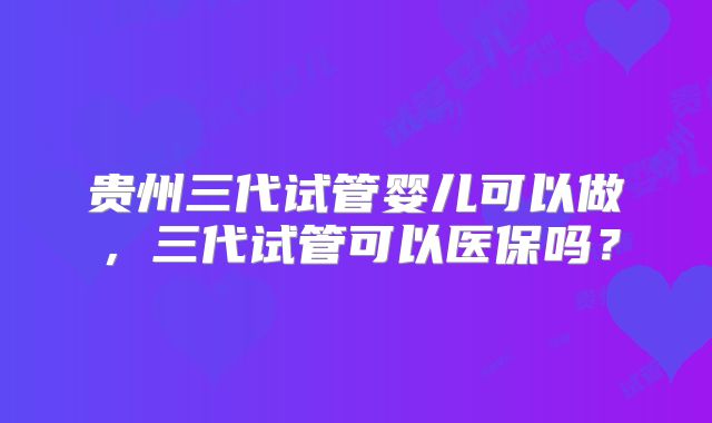 贵州三代试管婴儿可以做，三代试管可以医保吗？