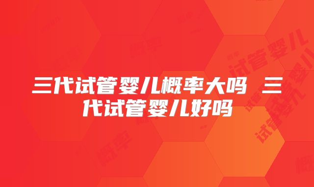 三代试管婴儿概率大吗 三代试管婴儿好吗