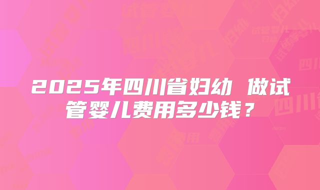 2025年四川省妇幼 做试管婴儿费用多少钱？