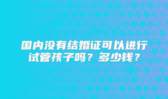 国内没有结婚证可以进行试管孩子吗？多少钱？