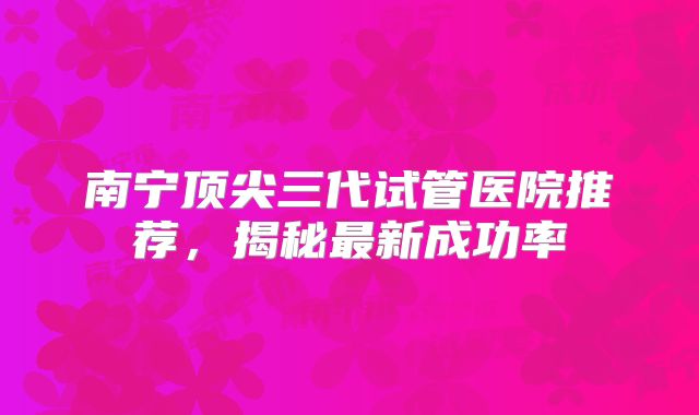 南宁顶尖三代试管医院推荐，揭秘最新成功率