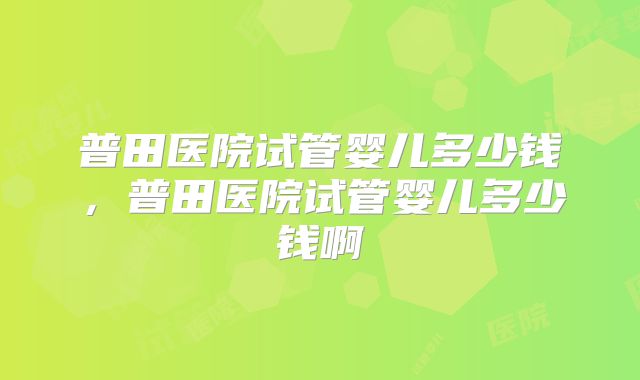 普田医院试管婴儿多少钱，普田医院试管婴儿多少钱啊