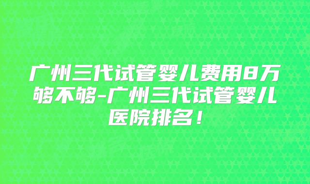 广州三代试管婴儿费用8万够不够-广州三代试管婴儿医院排名！
