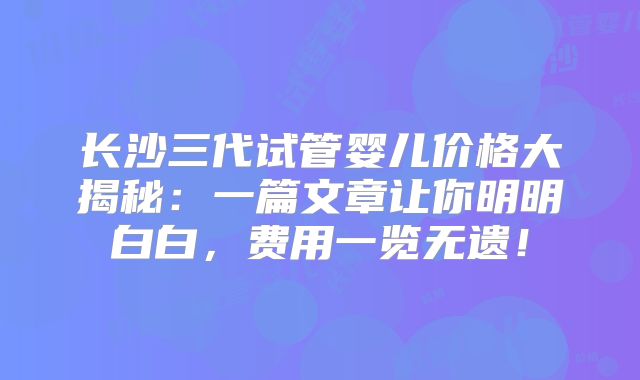 长沙三代试管婴儿价格大揭秘：一篇文章让你明明白白，费用一览无遗！